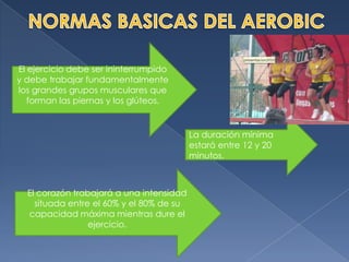 NORMAS BASICAS DEL AEROBICEl ejercicio debe ser ininterrumpido y debe trabajar fundamentalmente los grandes grupos musculares que forman las piernas y los glúteos.La duración mínima estará entre 12 y 20 minutos.El corazón trabajará a una intensidad situada entre el 60% y el 80% de su capacidad máxima mientras dure el ejercicio.