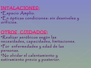 INTALACIONES:
*Espacio Amplio.
*En ópticas condiciones: sin desniveles y
orificios.
OTROS CUIDADOS:
*Realizar aeróbicos según las
necesidades, capacidades, limitaciones.
*Por enfermedades y edad de las
personas.
*No olvidar el calentamiento y
estiramiento previo y posterior.
 