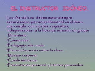 Los Aeróbicos deben estar siempre
supervisados por un profesional en el tema
que cumpla con ciertos requisitos,
indispensables a la hora de orientar un grupo:
*Dinamismo.
*Creatividad.
*Pedagogía adecuada.
*Planeación previa sobre la clase.
*Manejo corporal.
*Condición física.
*Presentación personal y hábitos personales.
 