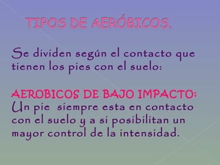Se dividen según el contacto que
tienen los pies con el suelo:
AEROBICOS DE BAJO IMPACTO:
Un pie siempre esta en contacto
con el suelo y a si posibilitan un
mayor control de la intensidad.
 