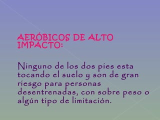 AERÓBICOS DE ALTO
IMPACTO:
Ninguno de los dos pies esta
tocando el suelo y son de gran
riesgo para personas
desentrenadas, con sobre peso o
algún tipo de limitación.
 