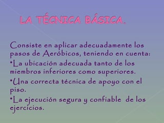 Consiste en aplicar adecuadamente los
pasos de Aeróbicos, teniendo en cuenta:
*La ubicación adecuada tanto de los
miembros inferiores como superiores.
*Una correcta técnica de apoyo con el
piso.
*La ejecución segura y confiable de los
ejercicios.
 