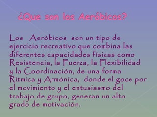 Los Aeróbicos son un tipo de
ejercicio recreativo que combina las
diferentes capacidades físicas como
Resistencia, la Fuerza, la Flexibilidad
y la Coordinación, de una forma
Rítmica y Armónica, donde el goce por
el movimiento y el entusiasmo del
trabajo de grupo, generan un alto
grado de motivación.
 