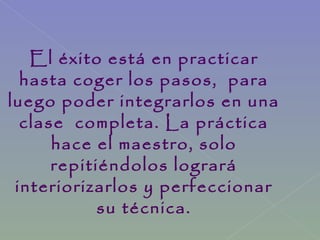 El éxito está en practicar
hasta coger los pasos, para
luego poder integrarlos en una
clase completa. La práctica
hace el maestro, solo
repitiéndolos logrará
interiorizarlos y perfeccionar
su técnica.
 