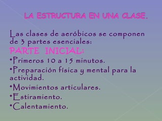 Las clases de aeróbicos se componen
de 3 partes esenciales:
PARTE INICIAL:
*Primeros 10 a 15 minutos.
*Preparación física y mental para la
actividad.
*Movimientos articulares.
*Estiramiento.
*Calentamiento.
 