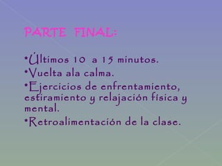 PARTE FINAL:
*Últimos 10 a 15 minutos.
*Vuelta ala calma.
*Ejercicios de enfrentamiento,
estiramiento y relajación física y
mental.
*Retroalimentación de la clase.
 