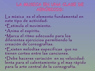 La música es el elemento fundamental en
este tipo de actividad:
*Estimula el movimiento.
*Anima el espíritu.
*Marca el ritmo adecuado para los
diferentes ejercicios permitiendo la
creación de coreografías.
*Existen melodías especificas que no
tienen cortes entre las canciones.
*Debe hacerse variación en su velocidad:
lenta para el calentamiento y el mas rápido
para la arte central de la coreografía.
 