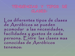 Los diferentes tipos de clases
de Aeróbicos se pueden
acomodar a las necesidades,
facilidades y gustos de cada
persona. Entre las clases mas
conocidas de Aeróbicos
tenemos:
 