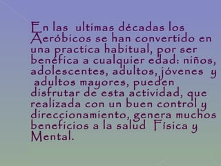 En las ultimas décadas los
Aeróbicos se han convertido en
una practica habitual, por ser
benéfica a cualquier edad: niños,
adolescentes, adultos, jóvenes y
adultos mayores, pueden
disfrutar de esta actividad, que
realizada con un buen control y
direccionamiento, genera muchos
beneficios a la salud Física y
Mental.
 