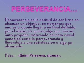 Perseverancia es la actitud de ser firme en
alcanzar un objetivo, en momentos que
uno se propone llegar a un final definido
por el mismo, es querer algo que uno se
auto propone, motivando así esta virtud
conocida como la perseverancia y
llevándola a una satisfacción o algo ya
alcanzado.
Pdta.: «Quien Persevera, alcanza».
 