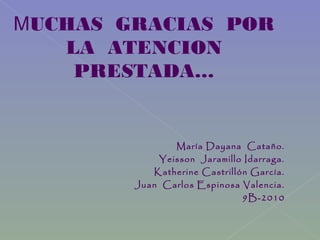 MUCHAS GRACIAS POR
LA ATENCION
PRESTADA…
María Dayana Cataño.
Yeisson Jaramillo Idarraga.
Katherine Castrillón García.
Juan Carlos Espinosa Valencia.
9B-2010
 