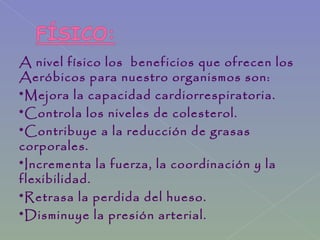 A nivel físico los beneficios que ofrecen los
Aeróbicos para nuestro organismos son:
*Mejora la capacidad cardiorrespiratoria.
*Controla los niveles de colesterol.
*Contribuye a la reducción de grasas
corporales.
*Incrementa la fuerza, la coordinación y la
flexibilidad.
*Retrasa la perdida del hueso.
*Disminuye la presión arterial.
 