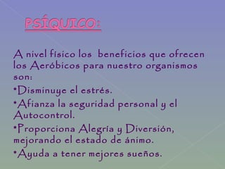 A nivel físico los beneficios que ofrecen
los Aeróbicos para nuestro organismos
son:
*Disminuye el estrés.
*Afianza la seguridad personal y el
Autocontrol.
*Proporciona Alegría y Diversión,
mejorando el estado de ánimo.
*Ayuda a tener mejores sueños.
 