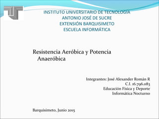 INSTITUTO UNIVERSITARIO DE TECNOLOGÍA
ANTONIO JOSÉ DE SUCRE
EXTENSIÓN BARQUISIMETO
ESCUELA INFORMÁTICA
Resistencia Aeróbica y Potencia
Anaeróbica
Integrantes: José Alexander Román R
C.I. 16.796.083
Educación Física y Deporte
Informática Nocturno
Barquisimeto, Junio 2015
 