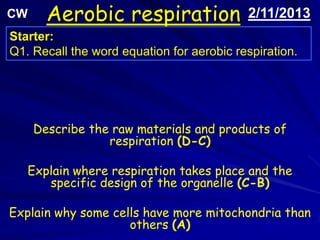 CW     Aerobic respiration                 2/11/2013
Starter:
Q1. Recall the word equation for aerobic respiration.




     Describe the raw materials and products of
                 respiration (D-C)

   Explain where respiration takes place and the
      specific design of the organelle (C-B)

Explain why some cells have more mitochondria than
                    others (A)
 