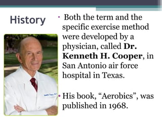 History   •   Both the term and the
              specific exercise method
              were developed by a
              physician, called Dr.
              Kenneth H. Cooper, in
              San Antonio air force
              hospital in Texas.

          • His book, “Aerobics”, was
            published in 1968.
 