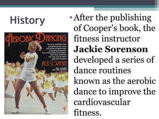 History   • After the publishing
            of Cooper's book, the
            fitness instructor
            Jackie Sorenson
            developed a series of
            dance routines
            known as the aerobic
            dance to improve the
            cardiovascular
            fitness.
 