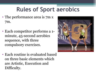 Rules of Sport aerobics
• The performance area is 7m x
  7m.

• Each competitor performs a 1-
  minute, 45-second aerobics
  sequence, with three
  compulsory exercises.

• Each routine is evaluated based
  on three basic elements which
  are Artistic, Execution and
  Difficulty.
 