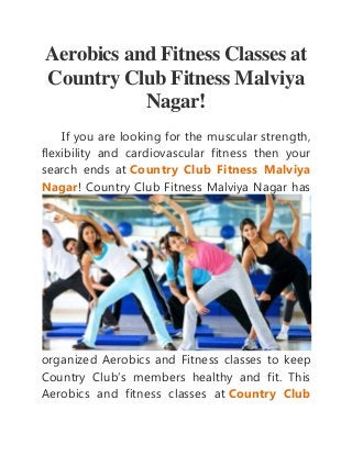 Aerobics and Fitness Classes at 
Country Club Fitness Malviya 
Nagar! 
If you are looking for the muscular strength, 
flexibility and cardiovascular fitness then your 
search ends at Country Club Fitness Malviya 
Nagar! Country Club Fitness Malviya Nagar has 
organized Aerobics and Fitness classes to keep 
Country Club’s members healthy and fit. This 
Aerobics and fitness classes at Country Club 
 