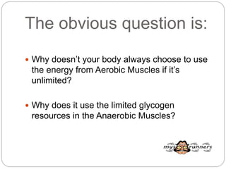 The obvious question is:
 Why doesn’t your body always choose to use
the energy from Aerobic Muscles if it’s
unlimited?
 Why does it use the limited glycogen
resources in the Anaerobic Muscles?
 