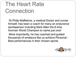 The Heart Rate
Connection
Dr.Philip Maffetone, a medical Doctor and runner
himself, has been a coach for many an endurance
sportsperson including Mark Allen the 6 time
Ironman World Champion to name just one!
More importantly, he has coached and guided
thousands of amateurs like us achieve Personal -
Best performances in their chosen sports.
 