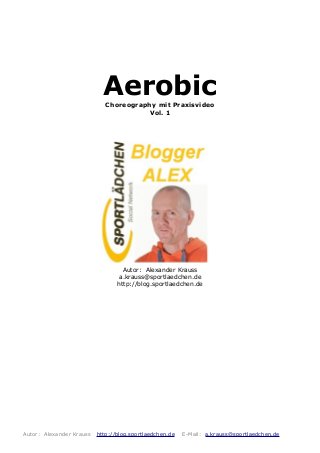 AerobicChoreography mit Praxisvideo
Vol. 1
Autor: Alexander Krauss
a.krauss@sportlaedchen.de
http://blog.sportlaedchen.de
Autor: Alexander Krauss http://blog.sportlaedchen.de E-Mail: a.krauss@sportlaedchen.de
 