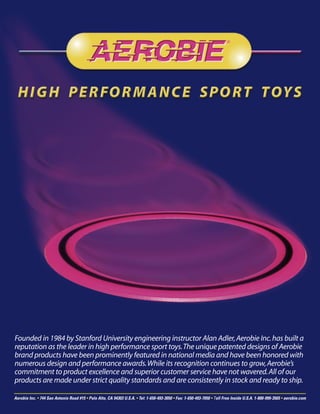 Founded in 1984 by Stanford University engineering instructor Alan Adler, Aerobie Inc. has built a
reputation as the leader in high performance sport toys. The unique patented designs of Aerobie
brand products have been prominently featured in national media and have been honored with
numerous design and performance awards. While its recognition continues to grow, Aerobie’s
commitment to product excellence and superior customer service have not wavered. All of our
products are made under strict quality standards and are consistently in stock and ready to ship.

Aerobie Inc. • 744 San Antonio Road #15 • Palo Alto, CA 94303 U.S.A. • Tel: 1-650-493-3050 • Fax: 1-650-493-7050 • Toll Free Inside U.S.A. 1-800-999-3565 • aerobie.com
 