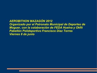 AEROBITHON MAZAGÓN 2012
Organizado por el Patronato Municipal de Deportes de
Moguer, con la colaboración de FEDA Huelva y Okfit
Pabellón Polideportivo Francisco Díaz Torres
Viernes 8 de junio
 