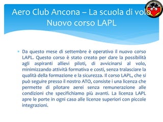 Aero Club Ancona – La scuola di volo 
Nuovo corso LAPL 
 Da questo mese di settembre è operativo il nuovo corso 
LAPL. Questo corso è stato creato per dare la possibilità 
agli aspiranti allievi piloti, di avvicinarsi al volo, 
minimizzando attività formativa e costi, senza tralasciare la 
qualità della formazione e la sicurezza. Il corso LAPL, che si 
può seguire presso il nostro ATO, consiste i una licenza che 
permette di pilotare aerei senza remunerazione alle 
condizioni che specifichiamo più avanti. La licenza LAPL 
apre le porte in ogni caso alle licenze superiori con piccole 
integrazioni. 
 