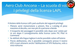 Aero Club Ancona – La scuola di volo 
I privilegi della licenza LAPL 
Il titolare della licenza LAPL può usufruire dei seguenti privilegi: 
 Pilotare aerei monomotore a pistoni, fino a 2.000kg di peso 
massimo al decollo, con non più di 4 persone a bordo 
 Il trasporto dei passeggeri è possibile solo dopo aver volato per 
10 ore dopo il conseguimento della licenza come PIC Pilot In 
Command 
 Se abilitati alla lingua inglese è anche possibile volare all’estero 
 Previa abilitazione, che è possibile conseguire presso il nostro 
ATO si può ottenere anche l’abilitazione al VFR Notturno, volo a 
vista notturno 
 