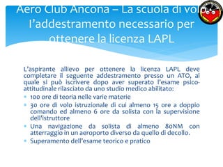 Aero Club Ancona – La scuola di volo 
I’addestramento necessario per 
ottenere la licenza LAPL 
L’aspirante allievo per ottenere la licenza LAPL deve 
completare il seguente addestramento presso un ATO, al 
quale si può iscrivere dopo aver superato l’esame psico-attitudinale 
rilasciato da uno studio medico abilitato: 
 100 ore di teoria nelle varie materie 
 30 ore di volo istruzionale di cui almeno 15 ore a doppio 
comando ed almeno 6 ore da solista con la supervisione 
dell’istruttore 
 Una navigazione da solista di almeno 80NM con 
atterraggio in un aeroporto diverso da quello di decollo. 
 Superamento dell’esame teorico e pratico 
 