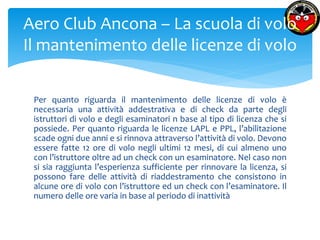 Aero Club Ancona – La scuola di volo 
Il mantenimento delle licenze di volo 
Per quanto riguarda il mantenimento delle licenze di volo è 
necessaria una attività addestrativa e di check da parte degli 
istruttori di volo e degli esaminatori n base al tipo di licenza che si 
possiede. Per quanto riguarda le licenze LAPL e PPL, l’abilitazione 
scade ogni due anni e si rinnova attraverso l’attività di volo. Devono 
essere fatte 12 ore di volo negli ultimi 12 mesi, di cui almeno uno 
con l’istruttore oltre ad un check con un esaminatore. Nel caso non 
si sia raggiunta l’esperienza sufficiente per rinnovare la licenza, si 
possono fare delle attività di riaddestramento che consistono in 
alcune ore di volo con l’istruttore ed un check con l’esaminatore. Il 
numero delle ore varia in base al periodo di inattività 
 
