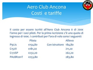 Aero Club Ancona 
Costi e tariffe 
Il costo per essere iscritti all’Aero Club Ancona è di 700€ 
l’anno per i soci piloti. Per la prima iscrizione c’è una quota di 
ingresso di 100€. I contributi per l’ora di volo sono i seguenti: 
Pilota Allievo 
P92Js €154,80 Con istruttore 184,80 
C152II €181,20 211,20 
C172SP €232,20 262,20 
PA28R201T €253,80 283,80 
 