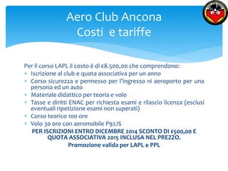 Aero Club Ancona 
Costi e tariffe 
Per il corso LAPL il costo è di €8.500,00 che comprendono: 
 Iscrizione al club e quota associativa per un anno 
 Corso sicurezza e permesso per l’ingresso ni aeroporto per una 
persona ed un auto 
 Materiale didattico per teoria e volo 
 Tasse e diritti ENAC per richiesta esami e rilascio licenza (esclusi 
eventuali ripetizione esami non superati) 
 Corso teorico 100 ore 
 Volo 30 ore con aeromobile P92JS 
PER ISCRIZIONI ENTRO DICEMBRE 2014 SCONTO DI €500,00 E 
QUOTA ASSOCIATIVA 2015 INCLUSA NEL PREZZO. 
Promozione valida per LAPL e PPL 
 