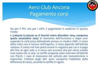 Aero Club Ancona 
Pagamento corsi 
Sia per il PPL che per i LAPL il pagamento è suddiviso in questo 
modo: 
€ 3.000,00 (2.500,00 se ti inscrivi entro dicembre 2014, compresa 
quota associativa 2015) al momento dell’iscrizione e dopo aver 
superato la visiti psico-attitudinale presso un medico AME. Il costo 
della visita non è incluso nell’importo. Il resto dipende dall’attività 
volativa. Il conto voli non potrà essere in negativo per cui o si paga 
alla fine di ogni volo o si versa una acconto che poi viene scalato 
man mano che si vola. Le tariffe proposte sono riservato all’attività 
con P92JS. I caso di mancanza del velivolo per manutenzione o 
imprevisti, l’utilizzo degli altri aerei comporta l’addebito della 
differenza di costo, secondo le tariffe in vigore. 
