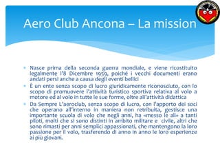 Aero Club Ancona – La mission 
 Nasce prima della seconda guerra mondiale, e viene ricostituito 
legalmente l’8 Dicembre 1959, poiché i vecchi documenti erano 
andati persi anche a causa degli eventi bellici 
 È un ente senza scopo di lucro giuridicamente riconosciuto, con lo 
scopo di promuovere l’attività turistico sportiva relativa al volo a 
motore ed al volo in tutte le sue forme, oltre all’attività didattica 
 Da Sempre L’aeroclub, senza scopo di lucro, con l’apporto dei soci 
che operano all’interno in maniera non retribuita, gestisce una 
importante scuola di volo che negli anni, ha «messo le ali» a tanti 
piloti, molti che si sono distinti in ambito militare e civile, altri che 
sono rimasti per anni semplici appassionati, che mantengono la loro 
passione per il volo, trasferendo di anno in anno le loro esperienze 
ai più giovani. 
 
