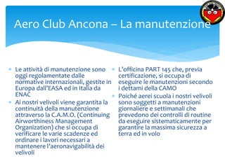 Aero Club Ancona – La manutenzione 
 Le attività di manutenzione sono 
oggi regolamentate dalle 
normative internazionali, gestite in 
Europa dall’EASA ed in Italia da 
ENAC 
 Ai nostri velivoli viene garantita la 
continuità della manutenzione 
attraverso la C.A.M.O. (Continuing 
Airworthiness Management 
Organization) che si occupa di 
verificare le varie scadenze ed 
ordinare i lavori necessari a 
mantenere l’aeronavigabilità dei 
velivoli 
 L’officina PART 145 che, previa 
certificazione, si occupa di 
eseguire le manutenzioni secondo 
i dettami della CAMO 
 Poiché aerei scuola i nostri velivoli 
sono soggetti a manutenzioni 
giornaliere e settimanali che 
prevedono dei controlli di routine 
da eseguire sistematicamente per 
garantire la massima sicurezza a 
terra ed in volo 
 