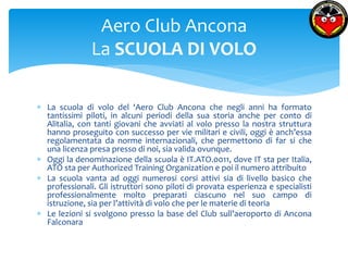  La scuola di volo del ‘Aero Club Ancona che negli anni ha formato 
tantissimi piloti, in alcuni periodi della sua storia anche per conto di 
Alitalia, con tanti giovani che avviati al volo presso la nostra struttura 
hanno proseguito con successo per vie militari e civili, oggi è anch’essa 
regolamentata da norme internazionali, che permettono di far si che 
una licenza presa presso di noi, sia valida ovunque. 
 Oggi la denominazione della scuola è IT.ATO.0011, dove IT sta per Italia, 
ATO sta per Authorized Training Organization e poi il numero attribuito 
 La scuola vanta ad oggi numerosi corsi attivi sia di livello basico che 
professionali. Gli istruttori sono piloti di provata esperienza e specialisti 
professionalmente molto preparati ciascuno nel suo campo di 
istruzione, sia per l’attività di volo che per le materie di teoria 
 Le lezioni si svolgono presso la base del Club sull’aeroporto di Ancona 
Falconara 
Aero Club Ancona 
La SCUOLA DI VOLO 
 