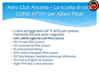 Aero Club Ancona – La scuola di volo 
CORSI ATTIVI per Allievi Piloti 
 I corsi ad oggi attivi all’ IT.ATO.0011 presso 
l’aeroclub ancona sono i seguenti: 
 LAPL (NEW) Light Aircraft Pilot Licence 
 PPL Private Pilot Licence 
 CPL Commercial Pilot Licence 
 IR Instrumental Rating 
 ATPL Airline Transport Pilot Licence 
 CR Class Rating e familiarizzazione per differenze 
 TEA Test of English for Aviation 
 Night VFR Volo a vista notturno 
 