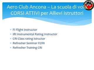 Aero Club Ancona – La scuola di volo 
CORSI ATTIVI per Allievi Istruttori 
 FI Flight Instructor 
 IRI Instrumental Rating Instructor 
 CRI Class rating Istructor 
 Refresher Seminar FI/IRI 
 Refresher Training CRI 
 
