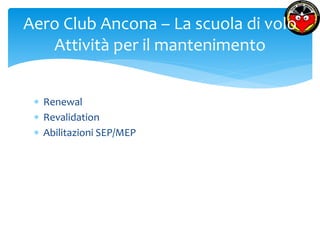 Aero Club Ancona – La scuola di volo 
Attività per il mantenimento 
 Renewal 
 Revalidation 
 Abilitazioni SEP/MEP 
 
