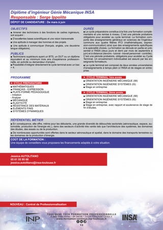 Diplôme d’ingénieur Génie Physique INSA
Responsable : Sébastien Lachaize
DÉPOT DE CANDIDATURE : De mars à juin
RÉFÉRENTIEL MÉTIER
■ Nos diplômés évoluent dans les métiers de la recherche et développement, de la production, de la qualité mais aussi du mana-
gement et de l’achat.
Les secteurs d’activité sont multiples, citons :
■ Le développement et la production de bancs de test, de chaînes de mesure et d’équipements électroniques,…pour l’automobile,
l’aéronautique, le spatial, les télécommunications, le médical… (Airbus, Thales Alenia Space, Astrium, EADS, Peugeot, Siemens,
Hewlett Packard, Sagem, Schlumberger…)
■ La conception, la réalisation et la qualification de composants électroniques et de microsystèmes (Freescale, ATMEL, STMicroe-
lectronics, Philips, Thales Avionics…)
■ La Recherche et la Recherche et Développement sur les matériaux et dispositifs émergeants, dans les domaines de la nano-phy-
sique et des technologies associées : CEA, CNES, CNRS, ONERA...
14
COÛT DE LA FORMATION :
Une équipe de conseillers vous proposera les financements adaptés à votre situation.
Jessica AUTOLITANO
05 61 55 95 68
jessica.autolitano@insa-toulouse.fr
OBJECTIFS
■ Amener des techniciens à des fonctions de cadres ingénieurs,
soit acquérir :
■ D’excellentes bases scientifiques et une vision transversale
■ Une aptitude à manager des hommes et des projets
■ Une aptitude à communiquer (français, anglais, une deuxième
langue obligatoire).
PUBLICS
■ Techniciens supérieurs ayant un BTS, un DUT ou un diplôme
équivalent et au minimum trois ans d’expérience profession-
nelle, en activité ou demandeur d’emploi.
■ Possibilité d’intégrer directement le cycle terminal avec un bac
+ 4.
DURÉE
■ Le cycle préparatoire constitue à la fois une formation complé-
mentaire et une remise à niveau. C’est une période probatoire
obligatoire pour accéder au cycle terminal. La formation com-
porte des enseignements généraux en sciences de l’ingénieur
communs aux quatre filières IFCI (mathématiques, expres-
sion-communication) ainsi que des enseignements spécifiques
à la spécialité choisie. La formation se déroule en partie en pré-
sentiel à l’INSA (deux jours et demi par mois de septembre à
juin) et à distance (devoirs - tutorat - travail personnel - contrôle).
C’est une période probatoire, obligatoire pour accéder au Cycle
Terminal. Un encadrement individualisé est assuré par les en-
seignants formateurs.
■ Le cycle terminal est composé de deux années universitaires
d’enseignements à temps plein à l’INSA et de stages en entre-
prise.
PROGRAMME
► CYCLE PREPARATOIRE
■ MATHÉMATIQUES
■ FRANÇAIS - EXPRESSION
■ PLATE-FORME PÉDAGOGIQUE
■ INFORMATIQUE
■ ÉLECTRONIQUE ET SIGNAUX
■ OPTIQUE, ÉLECTROMAGNÉTISME, PHYSIQUE DE LA MATIÈRE
► CYCLE TERMINAL 1ère année
■ Physique Générale
■ Technique de l’ingénieur
■ Modules SHS
■ Travail tutoré
■ Stage industriel
► CYCLE TERMINAL 2ème année
■ Enseignement non scientifique
■ Enseignement scientifique commun
■ Module d’ouverture
■ Enseignements spécifiques
■ Travail tutoré
■ Dtage industriel avec projet de fin d’études
NOUVEAU : Contrat de Professionnalisation
 