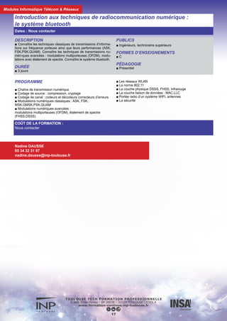 DESCRIPTION
■ Connaître les techniques classiques de transmissions d’informations
sur fréquence porteuse, leurs performances et leurs applications dans
les systèmes de téléphonie. Connaître les techniques de transmissions
numériques avancées et leurs applications dans les systèmes de télé-
phonie de 3ème génération.
PUBLICS
■ Ingénieurs, Techniciens supérieurs
DURÉE
■ 3 jours
LIEU DE FORMATION
■ INP Toulouse
FORMES D’ENSEIGNEMENTS
■ C
PÉDAGOGIE
■ Présentiel
PROGRAMME
■ Chaîne de transmissison numérique
■ Canaux de transmission radio
■ Codage de source : compression, cryptage
■ Codage de canal : codeurs et décodeurs correcteurs d’erreurs
■ Modulations numériques numériques classiques :
ASK, FSK, MSK, GMSK, PSK, QAM
■ Les systèmes de téléphonie mobile de 2ème génération (2G)
et (2G+)
■ Modulations numériques avancées :
modulations multiporteuses (OFDM), étalement de spectre
■ Spécifications de Bluetooth : les protocoles
■ Réseau piconet, scatternet
■ Les couches matérielles
■ Les couches logicielles
■ Les profils, la sécurité
Introduction aux techniques de radiocommunications numériques avancées
18
COÛT DE LA FORMATION :
Nous contacter
Nadine DAUSSE
05 34 32 31 07
nadine.dausse@inp-toulouse.fr
Dates : Nous contacter
Modules Informatique Télécom & Réseaux
 