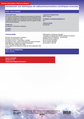 DESCRIPTION
■ Connaitre les techniques classiques de transmissions d’infor-
mations sur fréquence porteuse ainsi que leurs performances.
Connaître les techniques de transmissions numériques avancées :
modulations multiporteuses, avec étalement de spectre. Connaitre
les réseaux WLAN et le système WIFI.
DURÉE
■ 3 jours
PUBLICS
■ Ingénieurs, techniciens supérieurs
FORMES D’ENSEIGNEMENTS
■ C
PÉDAGOGIE
■ Présentiel
Introduction aux techniques de radiocommunications numériques et aux
réseaux locaux sans fil (WLAN) : le système wifi
COÛT DE LA FORMATION :
Nous contacter
Nadine DAUSSE
05 34 32 31 07
nadine.dausse@inp-toulouse.fr
19
PROGRAMME
■ Chaîne de transmission numérique
■ Codage de source : compression, cryptage
■ Codage de canal : codeurs et décodeurs correcteurs d’erreurs
■ Modulations numériques classiques : ASK, FSK,
MSK,GMSK,PSK,QUAM
■ Modulations numériques avancées : modulations multiporteuses
(OFDM), étalement de spectre (FHSS,DSSS)
■ Les réseaux WLAN
■ La norme 802.11
■ La couche physique DSSS, FHSS, Infrarouge
■ La couche liaison de données : MAC,LLC
■ Portée radio d’un système WIFI, antennes
■ La sécurité
Dates : Nous contacter
Modules Informatique Télécom & Réseaux
 