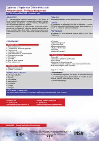 OBJECTIFS
■ L’informaticien s’adapte à l’évolution de la technologie. Il est por-
teur d’innovation, travaille en équipe, est à la pointe de la technique.
Il saura être un généraliste de l’informatique et des mathématiques
appliquées dans de nombreux secteurs industriels ou de services
tels que l’automobile, l’aéronautique et l’espace, les finances, le
web, le multimédia.
Il pourra être chef de projet développement, concepteur de produits
logiciels ou système d’information, consultant, ingénieur commer-
cial ou encore chercheur.
PUBLICS
■ Adultes en reprise d’études (ayant quitté la formation initiale)
DURÉE
■ La formation se déroule sur 3 ans : une première année à
distance, puis deux années en présentiel à l’ENSEEIHT avec la
possibilité de faire la dernière année en alternance en contrat de
professionnalisation.
PRÉ REQUIS
■ Titulaires d’un bac+2 en informatique et mathématiques appli-
quées avec au moins 3 ans d’expérience professionnelle
PROGRAMME
► Première année
■ Sciences humaines et sociales
■ Architecture des ordinateurs I
■ Topologie et algèbre linéaire
■ Programmation fonctionnelle
■ Programmation modulaire impérative
■ Télécommunications et Réseaux
■ Sciences humaines et sociales
■ Calcul différentiel, Matriciel et Simulation
■ Programmation par objets et événements
■ Outils mathématiques pour l’informatique
■ Système d’exploitation
■ Probabilités, Statistiques
► Deuxième année
■ Intergiciels
■ Système concurrents
■ Génie du logiciel et des systèmes
■ Graphes et recherche opérationnelle
■ Optimisation
■ SHS
■ Tronc commun
■ Parcours Informatique
■ Parcours Imagerie et Multimédia
■ Parcours Modélisation et Simulation Numérique
► Troisième année
■ Tronc commun
■ Parcours Informatique
■ Parcours Imagerie et Multimédia
■ Parcours Modélisation et Simulation Numérique
■ Projet de fin d’études
■ Projet long
Diplôme d’ingénieur Informatique & mathématiques appliquées
Responsable : Joseph Gergaud
DÉPOT DE CANDIDATURE : De mars à juin
RÉFÉRENTIEL MÉTIER
Secteurs d’activité :
■ Spatial,
■ Transports aéronautique, automobile, ferroviaire et maritime,
■ Habitat du futur,
■ Énergie,
■ Environnement et eau,
■ Défense,
■ Santé,
■ Multimédia,
■ Tertiaire…
7
COÛT DE LA FORMATION :
Une équipe de conseillers vous proposera les financements adaptés à votre situation.
Sonia PIGUET
05 34 32 31 06
sonia.piguet@inp-toulouse.fr
Sylvie VERLHIAC
05 34 32 20 19
sylvie.verlhiac@enseeiht.fr
NOUVEAU : Contrat de Professionnalisation
 