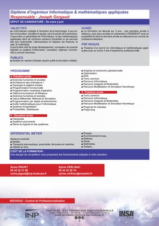 OBJECTIFS
■ Être capable d’appréhender tous les systèmes de communica-
tions actuels ou à venir, filaires ou sans fil, parmi lesquels la té-
léphonie mobile (2G/3G/4G), internet fixe ou mobile, les systèmes
de communications sans fil à courte/longue portée (Wi-Fi, WiMax,
Bluetooth,…), les communications filaires (ADSL,…), la télévision
numérique (terrestre, par satellite).
PUBLICS
■ Adultes en reprise d’études (ayant quitté la formation initiale).
DURÉE
■ La formation se déroule sur 3 ans : une première année à
distance, puis deux années en présentiel à l’ENSEEIHT avec
la possibilité faire la dernière année en alternance en contrat de
professionnalisation
PRÉ REQUIS
■ Titulaires d’un bac+2 en télécommunications et réseaux avec au
moins 3 ans d’expérience.
DÉPOT DE CANDIDATURE : De mars à juin
PROGRAMME
►Cycle préparatoire à distance (1ère année)
■ Bases du signal
■ Architecture des machines
■ Introduction réseaux
■ Electromagnétisme
■ Physique électronique 1
■ Physique électronique 2
► Deuxième année
■ Outils de modélisation
■ Programmation avancée
■ Réseaux
■ Transmissions numériques
■ SHS (LV1, LV2, EPS, Telecoms Int.)
■ Conception/Ingénierie
■ Télécoms mobiles
■ Réseaux et systèmes
■ Electronique
■ SHS (LV1, LV2, EPS, Gestion de projet, Droit)
► Troisième année
■ LTronc commun
■ Option Mobilité
■ Option Réseaux d’Opérateurs
■ Option Systèmes Spatiaux et Embarqués
■ Projet de fin d’études
■ Projet long
RÉFÉRENTIEL MÉTIER
■ Les technologies de l’information,
■ Le conseil en systèmes d’informations,
■ Les communications avioniques,
■ Les systèmes embarqués,
■ Les télécoms spatiales,
■ La sécurité réseaux et informatiques
8
COÛT DE LA FORMATION :
Une équipe de conseillers vous proposera les financements adaptés à votre situation.
Sonia PIGUET
05 34 32 31 06
sonia.piguet@inp-toulouse.fr
Danielle ANDREU
Tél : 05 34 32 21 32
danielle.andreu@enseeiht.fr
Diplôme d’ingénieur Télécommunications et Réseaux
Responsable : Martial Coulon
NOUVEAU : Contrat de Professionnalisation
 