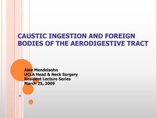 CAUSTIC INGESTION AND FOREIGN
BODIES OF THE AERODIGESTIVE TRACT
Abie Mendelsohn
UCLA Head & Neck Surgery
Resident Lecture Series
March 25, 2009
 