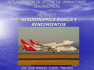 ACTUALIZACION DE OFICIAL DE OPERACIONES
             AERONAUTICAS

                MODULO 2
    • AERODINAMICA BASICA Y
            RENDIMIENTOS.




      CAP. JOSE MANUEL CURIEL TREVIÑO
 