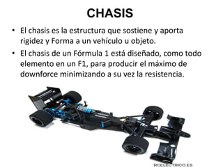 CHASIS
• El chasis es la estructura que sostiene y aporta
rigidez y Forma a un vehículo u objeto.
• El chasis de un Fórmula 1 está diseñado, como todo
elemento en un F1, para producir el máximo de
downforce minimizando a su vez la resistencia.
 