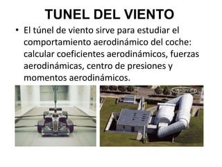 TUNEL DEL VIENTO
• El túnel de viento sirve para estudiar el
comportamiento aerodinámico del coche:
calcular coeficientes aerodinámicos, fuerzas
aerodinámicas, centro de presiones y
momentos aerodinámicos.
 